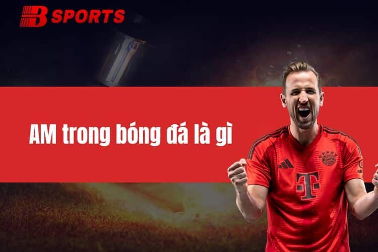 AM trong bóng đá là gì? Giải thích chi tiết, dễ hiểu